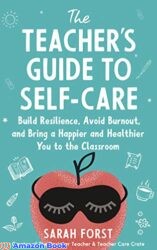 The Teacher's Guide to Self-Care Build Resilience, Avoid Burnout, and Bring a Happier and Healthier You to the Classroom