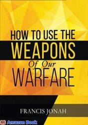 How To Use The Weapons of Our Warfare Identification and Proper Use of Spiritual Weapons (Spiritual Warfare Book 3)