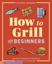 How to Grill for Beginners A Grilling Cookbook for Mastering Techniques and Recipes (How to Cook)