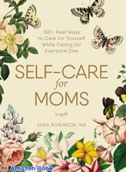 Self-Care for Moms 150 Real Ways to Care for Yourself While Caring for Everyone Else