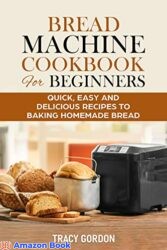 Bread Machine Cookbook for Beginners Quick, Easy and Delicious Recipes to Baking Homemade Bread