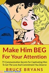 Make Him BEG For Your Attention 75 Communication Secrets for Captivating Men to Get the Love and Commitment You Deserve