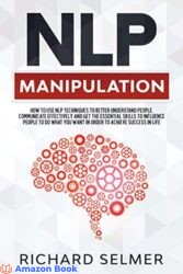 NLP Manipulation How to Use NLP Techniques to Better Understand People, Communicate Effectively, and Get the Essential Skills to Influence People to
