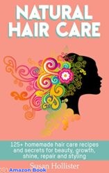 Natural Hair Care 125+ Homemade Hair Care Recipes And Secrets For Beauty, Growth, Shine, Repair and Styling (Easy To Make All Natural Hair Care Recip