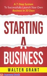 Starting A Business A 7-Step System To Successfully Launch Your Own Business In 30 Days & Become a Great Entrepreneur (Entrepreneurship Book 1)