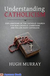 Understanding Catholicism Explanations of the Catholic Church for Non-Catholic Christians and Fallen Away Catholics