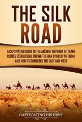 The Silk Road A Captivating Guide to the Ancient Network of Trade Routes Established during the Han Dynasty of China and How It Connected the East an