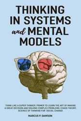 Thinking in Systems and Mental Models Think Like a Super Thinker. Primer to Learn the Art of Making a Great Decision and Solving Complex Problems