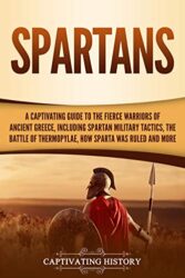 Spartans A Captivating Guide to the Fierce Warriors of Ancient Greece, Including Spartan Military Tactics, the Battle of Thermopylae, How Sparta Was