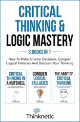 Critical Thinking & Logic Mastery - 3 Books In 1 How To Make Smarter Decisions, Conquer Logical Fallacies And Sharpen Your Thinking