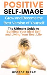 Positive Self-Image Grow and Become the Best Version of Yourself - The Ultimate Guide to Building Your Ideal Self and Living Your Best Life