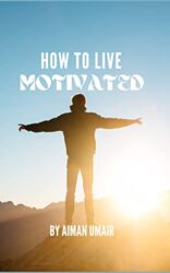 HOW TO LIVE MOTIVATED HOW TO STAY IN YOUR LIFE MOTIVATED, A TRUE GUIDE FOR EVERYONE