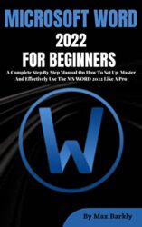 MICROSOFT WORD 2022 FOR BEGINNERS A Complete Step By Step Manual On How To Set Up, Master And Effectively Use The MS WORD 2022 Like A Pro