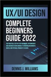 UX UI DESIGN COMPLETE BEGINNERS GUIDE 2022 THE PRACTICAL STEP-BY-STEP BEGINNERS, INTERMEDIATE AND ADVANCED USERS MANUAL TO CREATING MEANINGFUL DIGITA